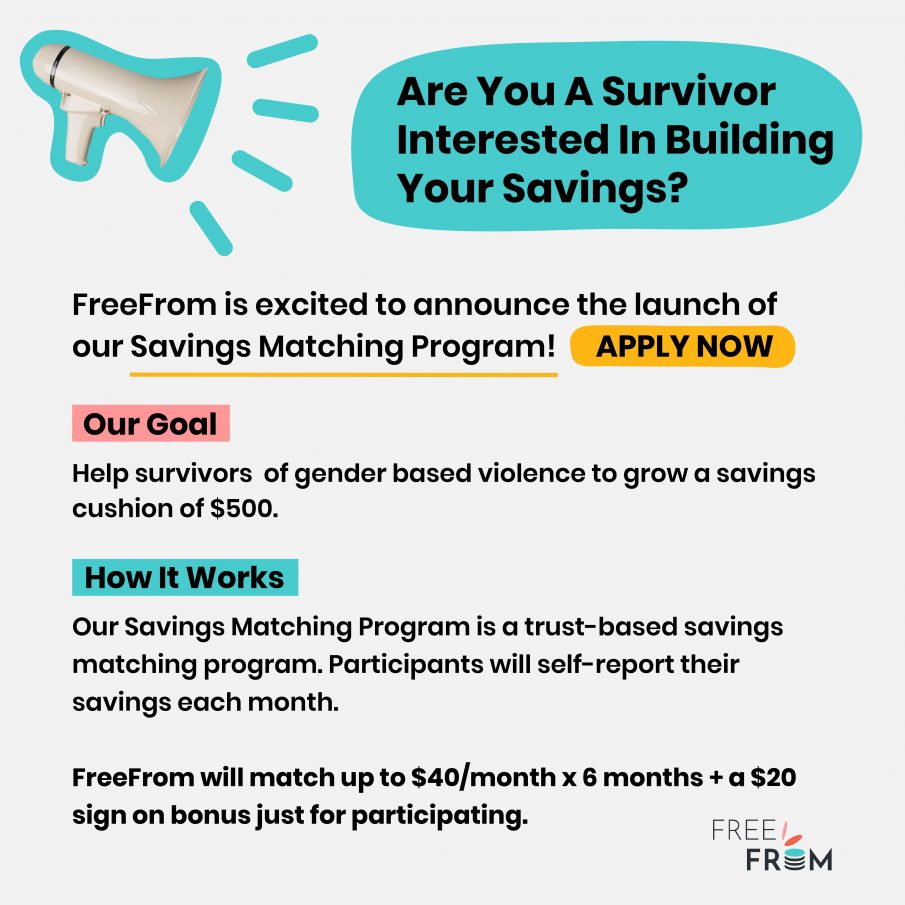 Light grey flyer with black text and the FreeFrom logo at the bottom right. There is a white megaphone with a teal outline on the top left. They flyer says: “Are You A Survivor Interested In Building Your Savings? APPLY NOW FreeFrom is excited to announce the launch of our Savings Matching Program. Our Goal Help survivors to grow a savings cushion of $500. How It Works Our Savings Matching Program is a trust-based savings matching program. Participants will self-report their savings each month and FreeFrom will match up to $40 a month for six months. PLUS a $20 sign on bonus just for participating.”