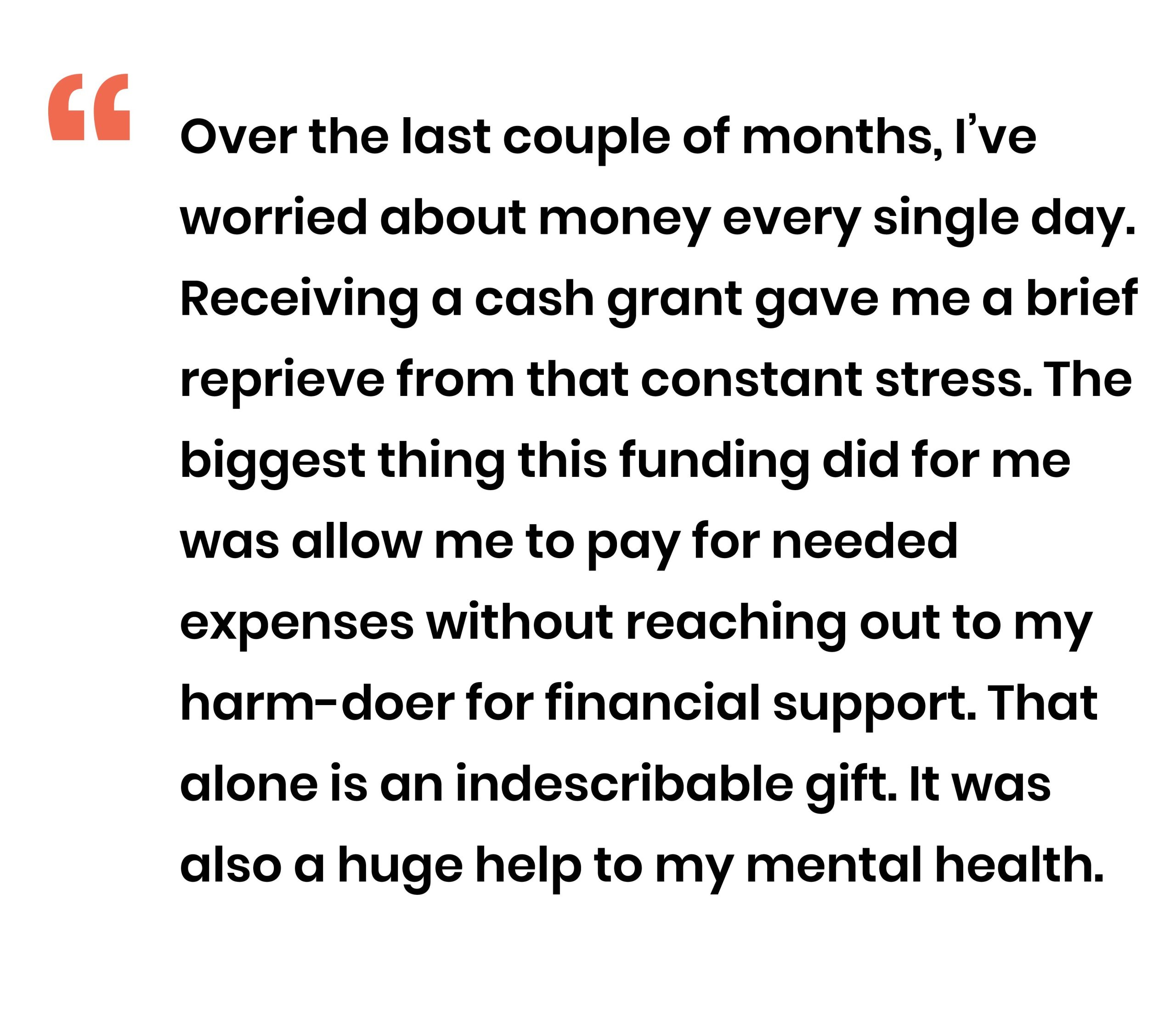 Over the last couple of months Ive worried about money every single day Receiving a cash grant gave me a brief reprieve from that constant stress The biggest thing this funding did for me was allow me to pay for needed expenses without reaching out to my harm-doer for financial support That alone is an indescribable gift It was also a huge help to my mental health